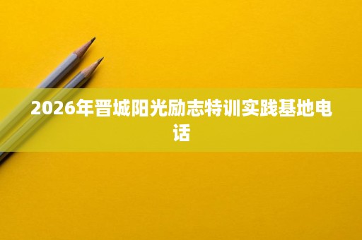 2026年晋城阳光励志特训实践基地电话 2026年晋城阳光励志特训实践基地电话