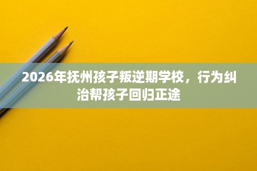 2026年抚州孩子叛逆期学校,行为纠治帮孩子回归正途 2026年抚州孩子叛逆期学校,行为纠治帮孩子回归正途