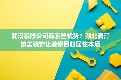 武汉装修公司有哪些优势?湖北澜汀筑舍装饰让装修回归居住本质 武汉装修公司有哪些优势?湖北澜汀筑舍装饰让装修回归居住本质