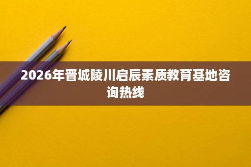 2026年晋城陵川启辰素质教育基地咨询热线 2026年晋城陵川启辰素质教育基地咨询热线