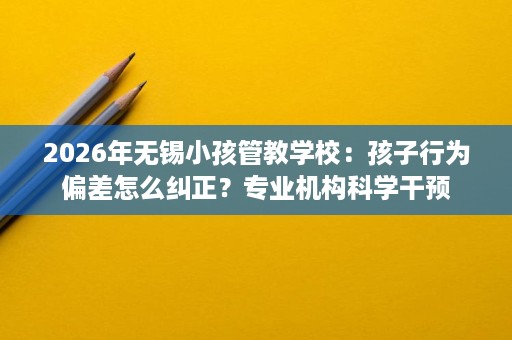 2026年无锡小孩管教学校：孩子行为偏差怎么纠正？专业机构科学干预