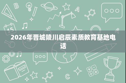 2026年晋城陵川启辰素质教育基地电话 2026年晋城陵川启辰素质教育基地电话