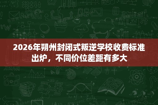 2026年朔州封闭式叛逆学校收费标准出炉，不同价位差距有多大