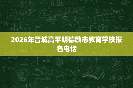 2026年晋城高平明德励志教育学校报名电话 2026年晋城高平明德励志教育学校报名电话