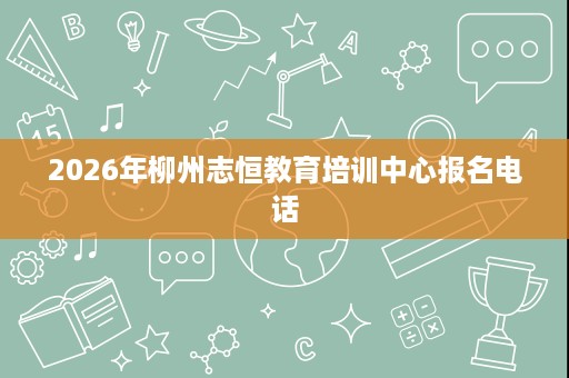 2026年柳州志恒教育培训中心报名电话 2026年柳州志恒教育培训中心报名电话