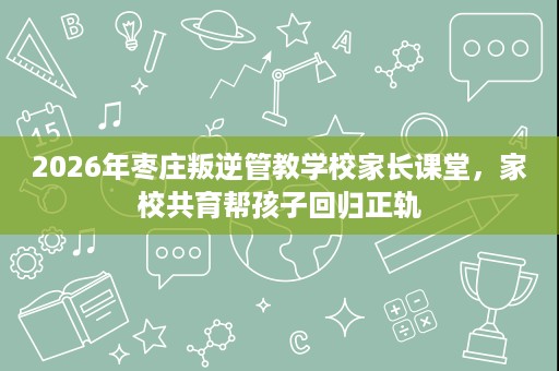 2026年枣庄叛逆管教学校家长课堂，家校共育帮孩子回归正轨