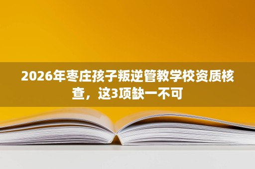 2026年枣庄孩子叛逆管教学校资质核查,这3项缺一不可 2026年枣庄孩子叛逆管教学校资质核查,这3项缺一不可