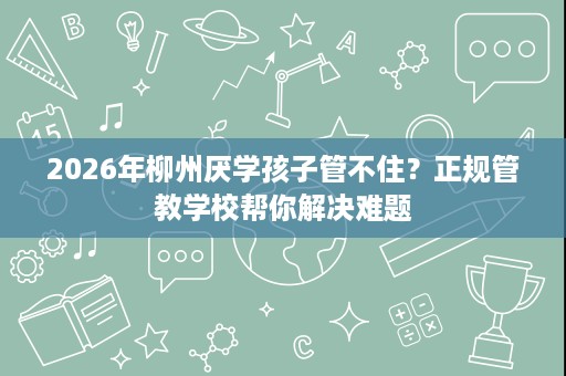 2026年柳州厌学孩子管不住?正规管教学校帮你解决难题 2026年柳州厌学孩子管不住?正规管教学校帮你解决难题