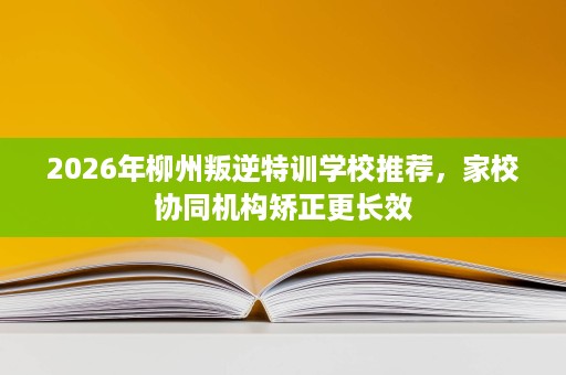 2026年柳州叛逆特训学校推荐,家校协同机构矫正更长效 2026年柳州叛逆特训学校推荐,家校协同机构矫正更长效
