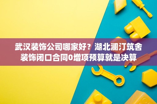 武汉装饰公司哪家好？湖北澜汀筑舍装饰闭口合同0增项预算就是决算