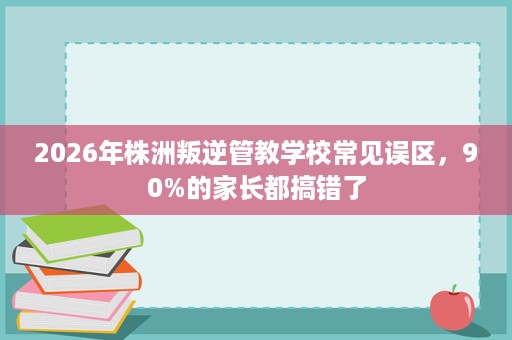 2026年株洲叛逆管教学校常见误区,90%的家长都搞错了 2026年株洲叛逆管教学校常见误区,90%的家长都搞错了