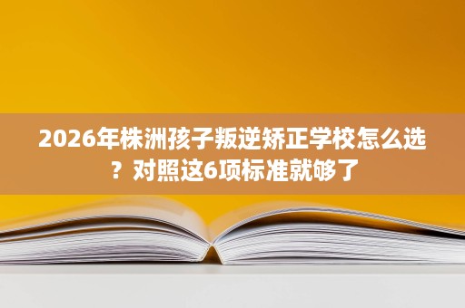 2026年株洲孩子叛逆矫正学校怎么选?对照这6项标准就够了 2026年株洲孩子叛逆矫正学校怎么选?对照这6项标准就够了