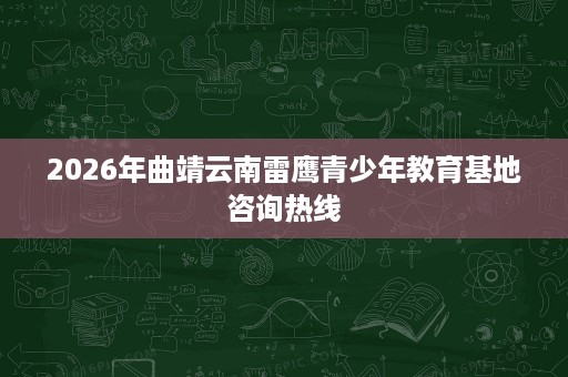 2026年曲靖云南雷鹰青少年教育基地咨询热线 2026年曲靖云南雷鹰青少年教育基地咨询热线