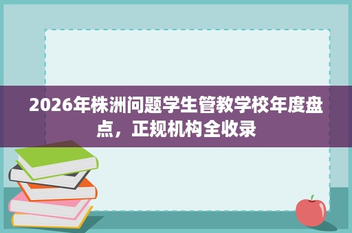 2026年株洲问题学生管教学校年度盘点,正规机构全收录 2026年株洲问题学生管教学校年度盘点,正规机构全收录