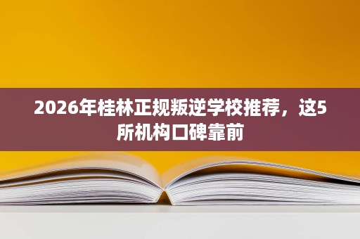 2026年桂林正规叛逆学校推荐,这5所机构口碑靠前 2026年桂林正规叛逆学校推荐,这5所机构口碑靠前