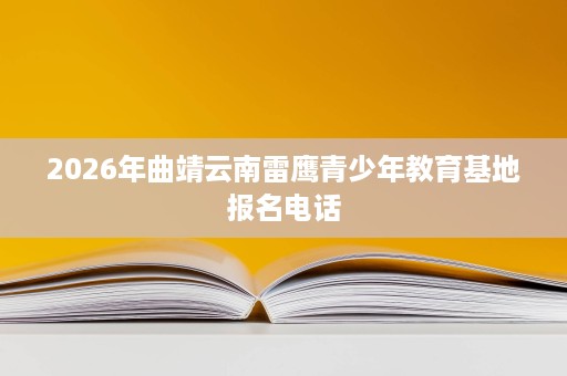 2026年曲靖云南雷鹰青少年教育基地报名电话 2026年曲靖云南雷鹰青少年教育基地报名电话