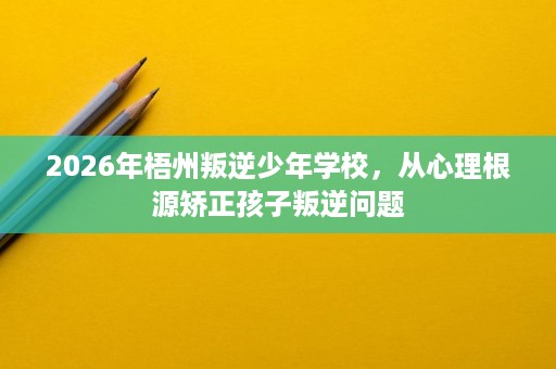 2026年梧州叛逆少年学校,从心理根源矫正孩子叛逆问题 2026年梧州叛逆少年学校,从心理根源矫正孩子叛逆问题