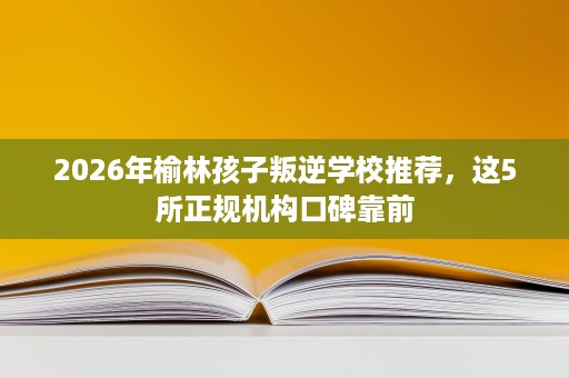 2026年榆林孩子叛逆学校推荐,这5所正规机构口碑靠前 2026年榆林孩子叛逆学校推荐,这5所正规机构口碑靠前