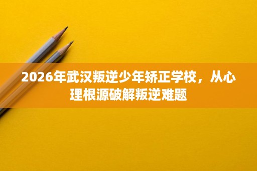 2026年武汉叛逆少年矫正学校，从心理根源破解叛逆难题