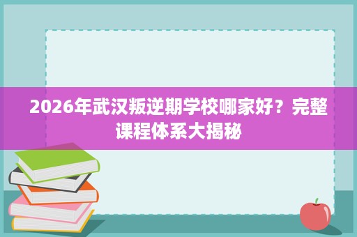 2026年武汉叛逆期学校哪家好？完整课程体系大揭秘