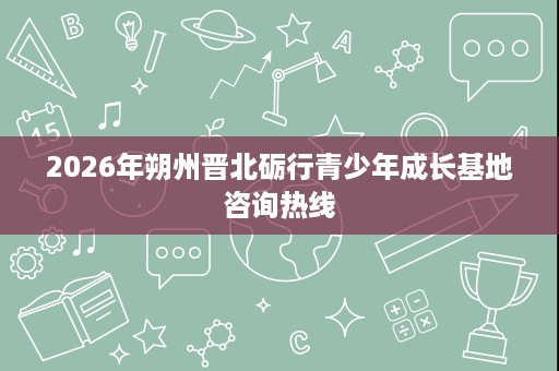 2026年朔州晋北砺行青少年成长基地咨询热线 2026年朔州晋北砺行青少年成长基地咨询热线