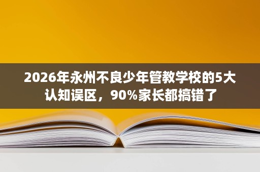 2026年永州不良少年管教学校的5大认知误区，90%家长都搞错了