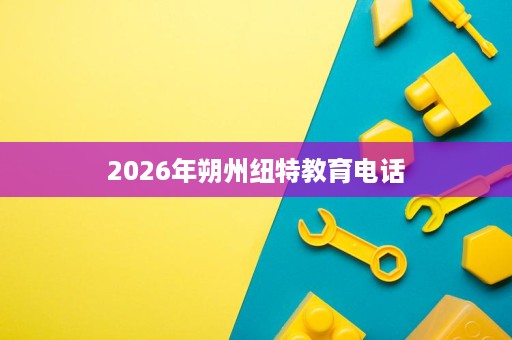 2026年朔州纽特教育电话 2026年朔州纽特教育电话