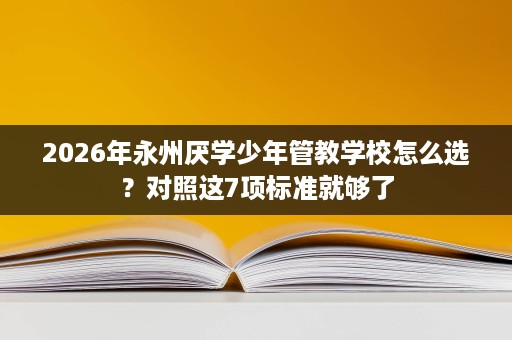 2026年永州厌学少年管教学校怎么选?对照这7项标准就够了 2026年永州厌学少年管教学校怎么选?对照这7项标准就够了
