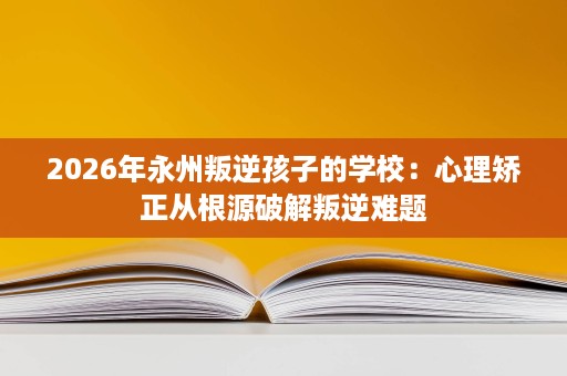 2026年永州叛逆孩子的学校:心理矫正从根源破解叛逆难题 2026年永州叛逆孩子的学校:心理矫正从根源破解叛逆难题
