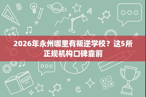2026年永州哪里有叛逆学校?这5所正规机构口碑靠前 2026年永州哪里有叛逆学校?这5所正规机构口碑靠前