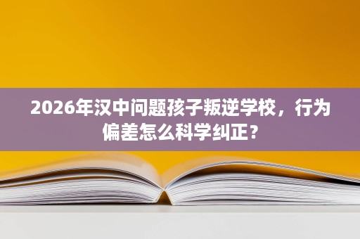 2026年汉中问题孩子叛逆学校，行为偏差怎么科学纠正？