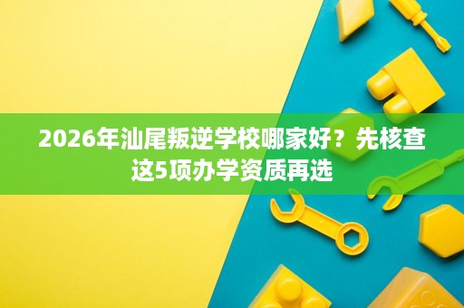 2026年汕尾叛逆学校哪家好?先核查这5项办学资质再选 2026年汕尾叛逆学校哪家好?先核查这5项办学资质再选