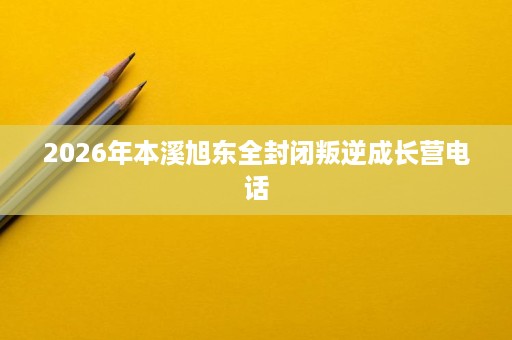 2026年本溪旭东全封闭叛逆成长营电话 2026年本溪旭东全封闭叛逆成长营电话