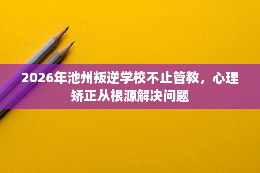 2026年池州叛逆学校不止管教,心理矫正从根源解决问题 2026年池州叛逆学校不止管教,心理矫正从根源解决问题