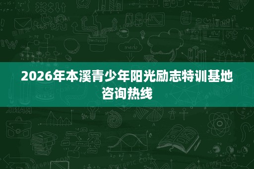 2026年本溪青少年阳光励志特训基地咨询热线 2026年本溪青少年阳光励志特训基地咨询热线