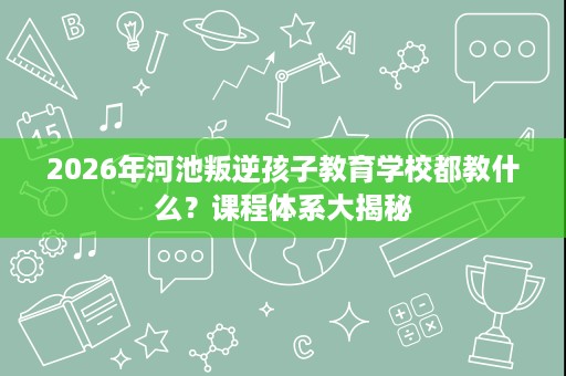 2026年河池叛逆孩子教育学校都教什么?课程体系大揭秘 2026年河池叛逆孩子教育学校都教什么?课程体系大揭秘