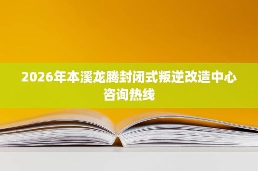 2026年本溪龙腾封闭式叛逆改造中心咨询热线 2026年本溪龙腾封闭式叛逆改造中心咨询热线