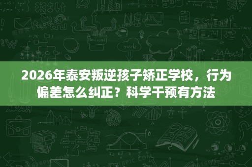 2026年泰安叛逆孩子矫正学校，行为偏差怎么纠正？科学干预有方法
