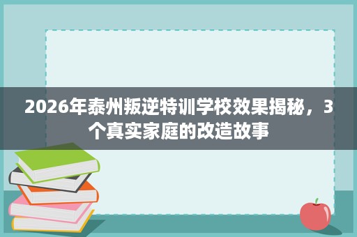 2026年泰州叛逆特训学校效果揭秘，3个真实家庭的改造故事
