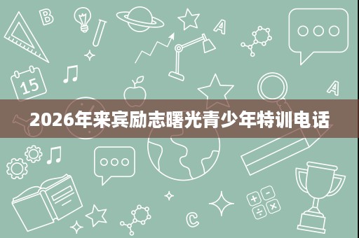 2026年来宾励志曙光青少年特训电话 2026年来宾励志曙光青少年特训电话