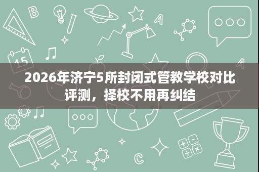 2026年济宁5所封闭式管教学校对比评测,择校不用再纠结 2026年济宁5所封闭式管教学校对比评测,择校不用再纠结