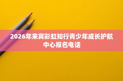 2026年来宾彩虹知行青少年成长护航中心报名电话 2026年来宾彩虹知行青少年成长护航中心报名电话