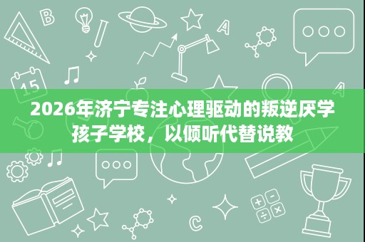 2026年济宁专注心理驱动的叛逆厌学孩子学校,以倾听代替说教 2026年济宁专注心理驱动的叛逆厌学孩子学校,以倾听代替说教