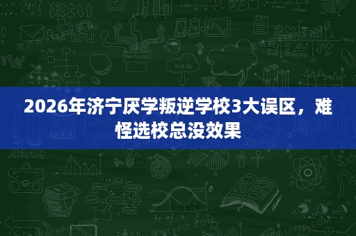 2026年济宁厌学叛逆学校3大误区，难怪选校总没效果