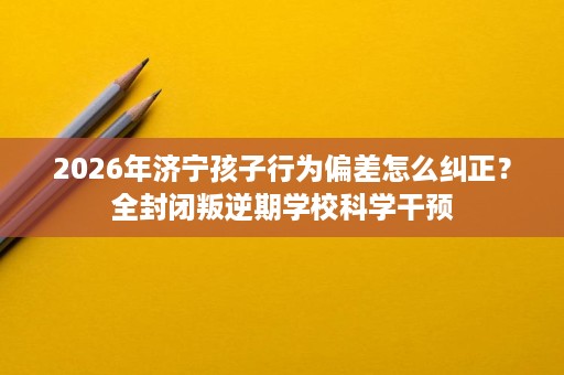 2026年济宁孩子行为偏差怎么纠正?全封闭叛逆期学校科学干预 2026年济宁孩子行为偏差怎么纠正?全封闭叛逆期学校科学干预