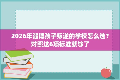 2026年淄博孩子叛逆的学校怎么选?对照这6项标准就够了 2026年淄博孩子叛逆的学校怎么选?对照这6项标准就够了