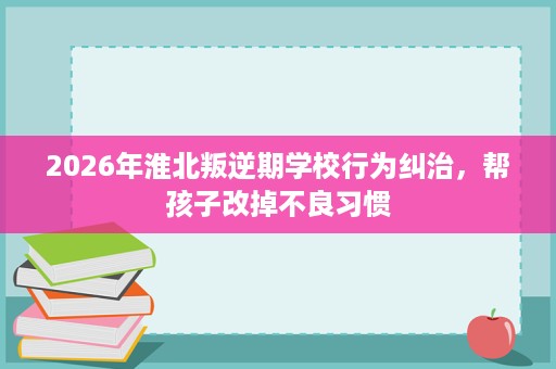 2026年淮北叛逆期学校行为纠治，帮孩子改掉不良习惯