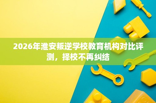 2026年淮安叛逆学校教育机构对比评测，择校不再纠结
