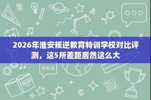2026年淮安叛逆教育特训学校对比评测,这5所差距居然这么大 2026年淮安叛逆教育特训学校对比评测,这5所差距居然这么大