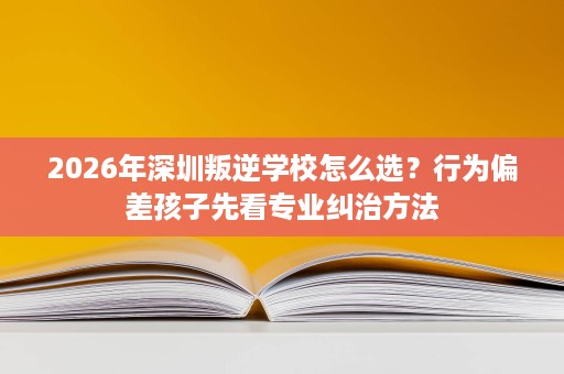 2026年深圳叛逆学校怎么选?行为偏差孩子先看专业纠治方法 2026年深圳叛逆学校怎么选?行为偏差孩子先看专业纠治方法